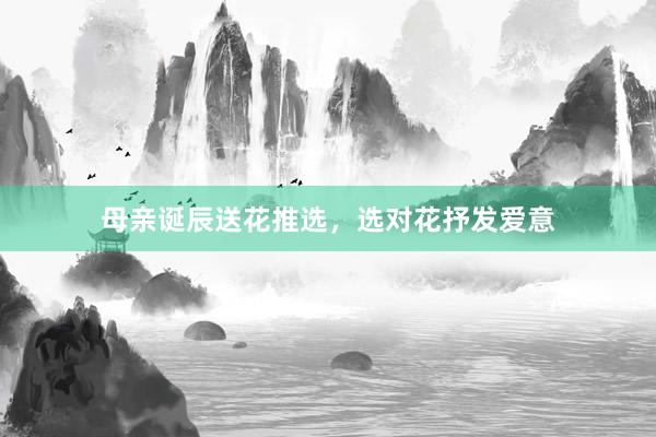母亲诞辰送花推选，选对花抒发爱意
