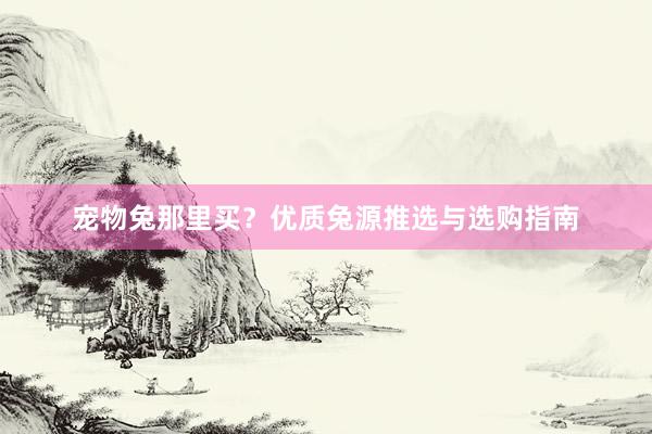 宠物兔那里买？优质兔源推选与选购指南